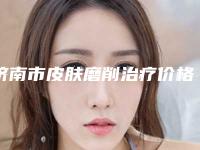 济南市皮肤磨削治疗价格表2025版查询-均价皮肤磨削治疗8591元