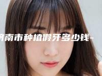 济南市种植假牙多少钱-济南市种植假牙医院上榜名单前十名详情一览