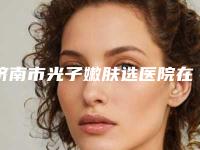 济南市光子嫩肤选医院在榜清单top10强盘点(济南芭莎美恩医疗美容技术是个顶个的好)