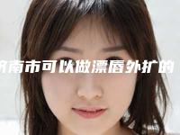济南市可以做漂唇外扩的医院(济南玛恩君萍医疗美容诊所高人气机构)