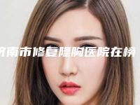 济南市修复隆胸医院在榜清单给您最佳的整形体验（济南市修复隆胸整形医院）