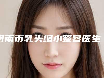 济南市乳头缩小整容医生排行求美者推荐这几个医生-济南市李纾整形医生陈晓蕊口碑一顶一的好