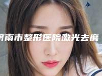济南市整形医院激光去麻雀斑-济南市人民医院(原莱芜市人民医院)医疗中心领衔前三名