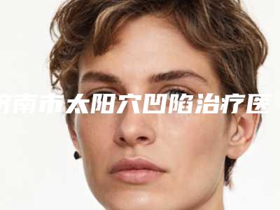 济南市太阳穴凹陷治疗医院在榜清单前十强抢鲜看（济南市太阳穴凹陷治疗整形医院）