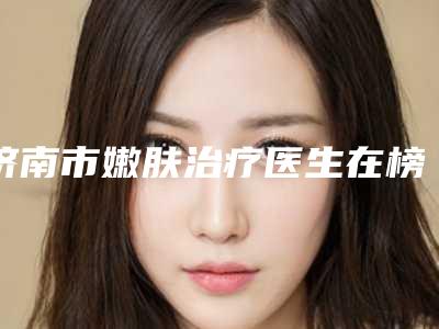 济南市嫩肤治疗医生在榜清单前10位发布指南(冯秀利医生价格收费不稀奇)