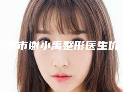 济南市谢小禹整形医生价格(费用)清单2025版免费查询