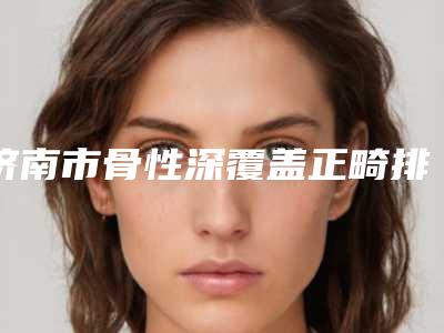 济南市骨性深覆盖正畸排名榜前十口碑突出-济南市骨性深覆盖正畸口腔医生
