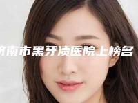 济南市黑牙渍医院上榜名单前十佳一一介绍（济南市黑牙渍口腔医院口碑擅长、点评为大家全面解惑）