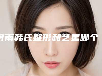 济南韩氏整形和艺星哪个好,济南韩氏整形和艺星哪个好