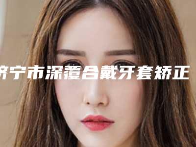 济宁市深覆合戴牙套矫正口腔医生排名前十名哪位可靠-济宁市深覆合戴牙套矫正医生三强争霸_看你选哪个