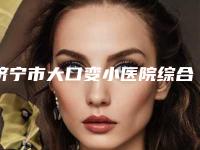 济宁市大口变小医院综合实力硬核对比（济宁丽星医疗美容门诊部含新价格表收费标准）