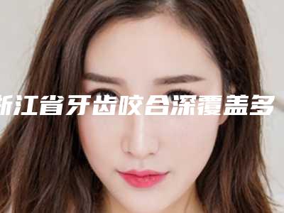 浙江省牙齿咬合深覆盖多少钱-浙江省牙齿咬合深覆盖医院上榜清单十强都是技术流派