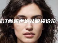 浙江省超声炮祛眼袋价位表来看2025全新(超声炮祛眼袋均价为:5250元)