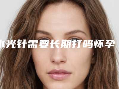 水光针需要长期打吗怀孕打水光针有什么危害