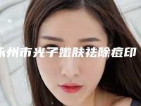 永州市光子嫩肤祛除痘印医院在榜名单前十名夏日巨献（永州美辰医疗美容整形门诊部榜上理由可查）