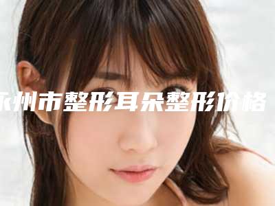 永州市整形耳朵整形价格(费用)清单展示_热门项目分享-永州市整形耳朵整形手术如何收费