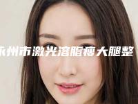 永州市激光溶脂瘦大腿整形医生排名前十名名单介绍-宾仁医生被推荐获赞多