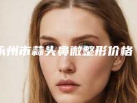 永州市蒜头鼻微整形价格(2025年永州市蒜头鼻微整形价格(价目)表春季优惠价出炉)