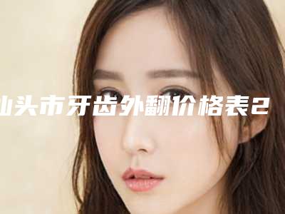 汕头市牙齿外翻价格表2025版公开，速览-汕头市牙齿外翻价格