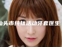 汕头市纯钛活动牙套医生排名榜公立私立优势解读-汕头市纯钛活动牙套口腔医生