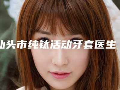 汕头市纯钛活动牙套医生排名榜公立私立优势解读-汕头市纯钛活动牙套口腔医生