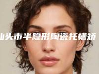 汕头市半隐形陶瓷托槽矫正医院上榜名单口碑技术均在线(广东汕头益珺口腔门诊部口碑实力好选择)