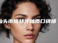 汕头市修补牙釉质口碑排名十强排行预测-汕头市皮先荣口腔医生