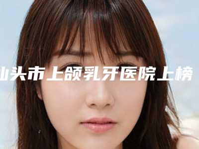 汕头市上颌乳牙医院上榜清单十强一览表更新(汕头晓云牙科是当地热门医美)
