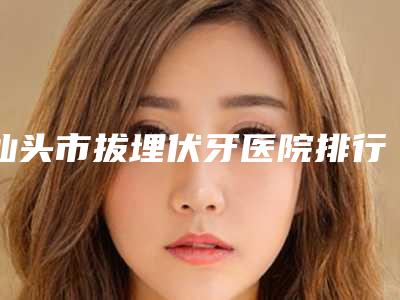 汕头市拔埋伏牙医院排行前十名榜单一览（汕头市拔埋伏牙口腔医院各大城市都有推荐）