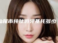 汕尾市纯钛假牙基托多少钱-汕尾市纯钛假牙基托医院在榜清单蛮靠谱