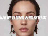 汕尾市双眼皮去脂整形美容科价格表2025全面更新-汕尾市双眼皮去脂价格为什么这么贵
