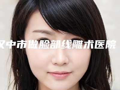 汉中市做脸部线雕术医院排行榜前十位新发布-汉中市做脸部线雕术整形医院
