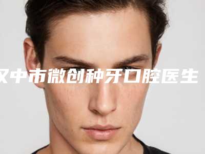 汉中市微创种牙口腔医生上榜名单前十佳排名更新-汉中市微创种牙医生口碑评价一览