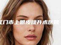 江门市上眼皮提升术医院哪个比较好(南方医科大学附属江门医院等凭实力拔得头筹)
