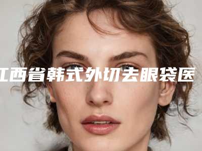 江西省韩式外切去眼袋医院在榜清单十强惊喜亮相(江西省韩式外切去眼袋整形医院)