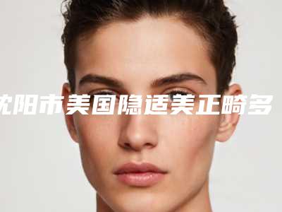沈阳市美国隐适美正畸多少钱-沈阳市美国隐适美正畸医院排行前十名次盘点