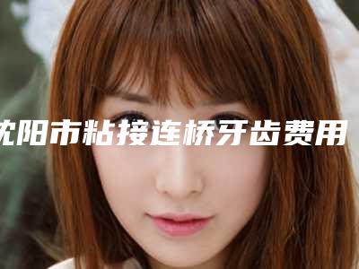 沈阳市粘接连桥牙齿费用表明细可靠版曝光-沈阳市粘接连桥牙齿价格
