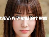 沈阳市光子嫩肤治疗黑眼圈医院排行前10名独个解析-沈阳童颜医疗美容