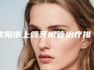 沈阳市上颌牙根管治疗排行前十佳榜单一览-沈阳市上颌牙根管治疗口腔医生