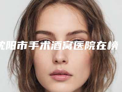 沈阳市手术酒窝医院在榜清单权威总评（沈阳徐整形修复领衔榜首）