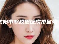 沈阳市除纹眉医院排名榜前四榜单公示个个好口碑(沈阳市除纹眉整形医院)