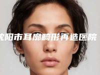 沈阳市耳廓畸形再造医院排行榜值得选择-沈阳市耳廓畸形再造整形医院