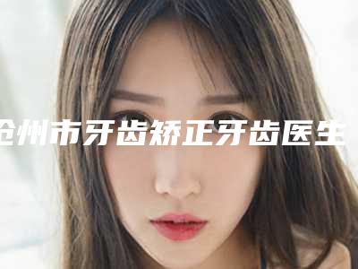沧州市牙齿矫正牙齿医生上榜名单前十位权威医-沧州市刘冀强口腔医生