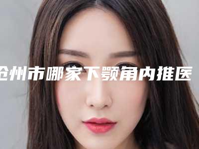 沧州市哪家下颚角内推医院好(沧州京美医疗美容有限公司各自技术特点解析)
