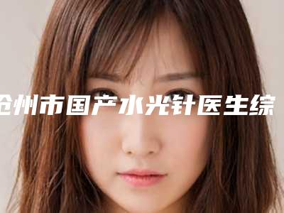 沧州市国产水光针医生综合实力前十强口碑榜权威筛选效果更有保障-王凤兰医生风格自然而且风评稳定