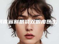 河南省割眼袋双眼皮医生排行必看的专位选择指南-张自卫医生收费合理不推销