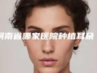 河南省哪家医院种植耳朵好(河南省种植耳朵医院上榜名单前十名提前了解)