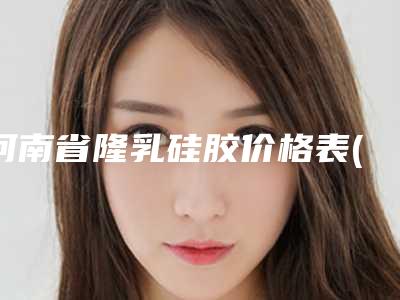 河南省隆乳硅胶价格表(费用)总览(隆乳硅胶均价为:34923元)