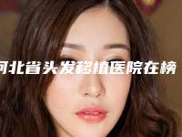 河北省头发移植医院在榜名单前十位揭晓了（河北省头发移植整形医院）