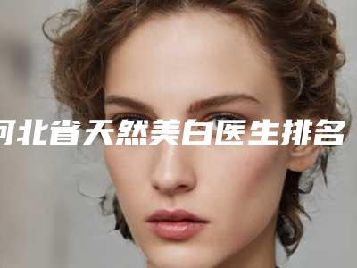 河北省天然美白医生排名前十位权威披露-阎棣医生效果一绝_速看不亏